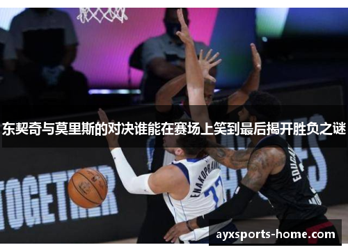 东契奇与莫里斯的对决谁能在赛场上笑到最后揭开胜负之谜